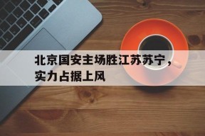 爱游戏-包含北京国安主场胜江苏苏宁，实力占据上风的词条